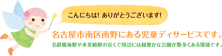 こんにちは! ありがとうございます!名古屋市南区南野にある児童ディサ-ビスです。名鉄鳴海駅や本星崎駅の近くで周辺には緑豊かな公園が数多くある環境です。